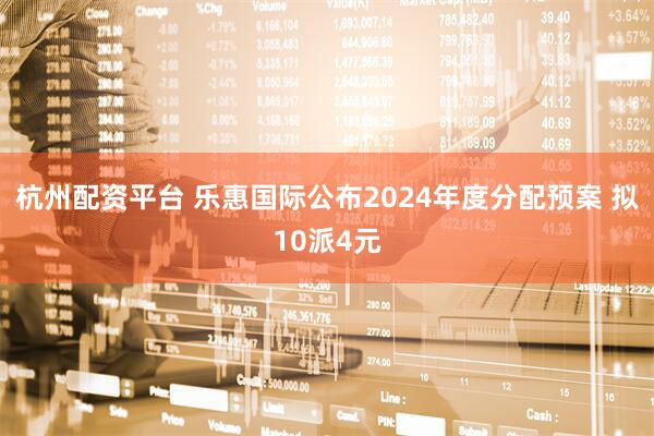杭州配资平台 乐惠国际公布2024年度分配预案 拟10派4元