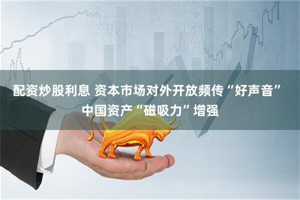 配资炒股利息 资本市场对外开放频传“好声音” 中国资产“磁吸力”增强