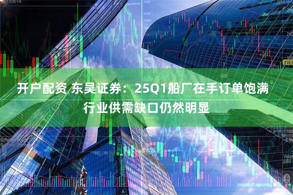 开户配资 东吴证券：25Q1船厂在手订单饱满  行业供需缺口仍然明显