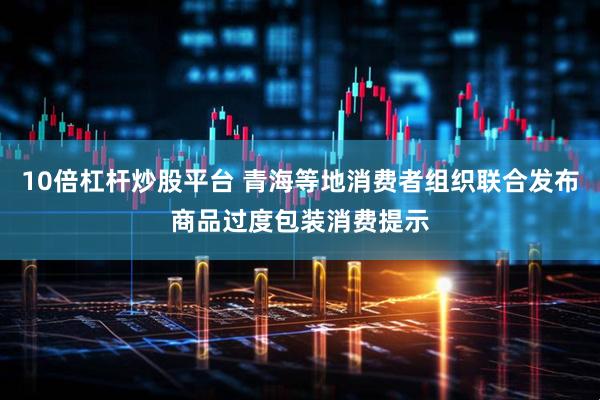 10倍杠杆炒股平台 青海等地消费者组织联合发布商品过度包装消费提示