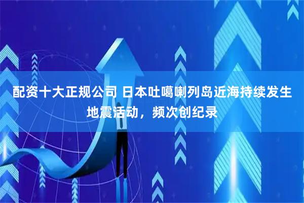 配资十大正规公司 日本吐噶喇列岛近海持续发生地震活动，频次创纪录