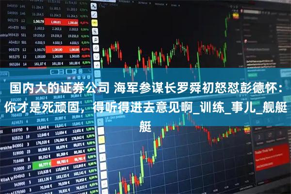 国内大的证券公司 海军参谋长罗舜初怒怼彭德怀：你才是死顽固，得听得进去意见啊_训练_事儿_舰艇