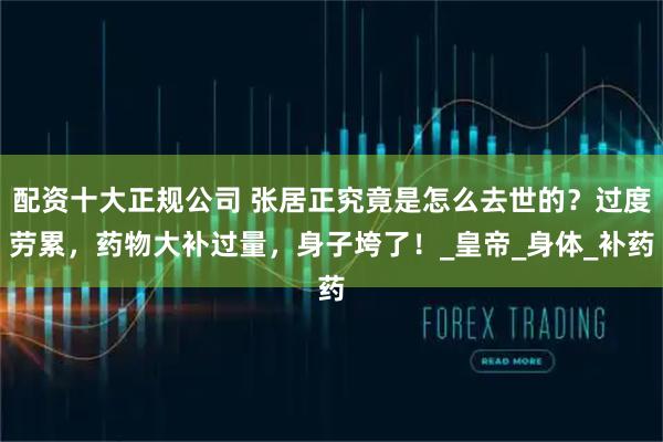 配资十大正规公司 张居正究竟是怎么去世的？过度劳累，药物大补过量，身子垮了！_皇帝_身体_补药