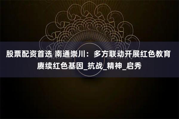 股票配资首选 南通崇川：多方联动开展红色教育 赓续红色基因_抗战_精神_启秀