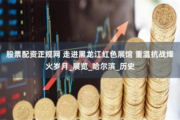 股票配资正规网 走进黑龙江红色展馆 重温抗战烽火岁月_展览_哈尔滨_历史