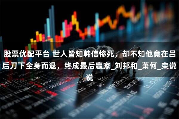 股票优配平台 世人皆知韩信惨死，却不知他竟在吕后刀下全身而退，终成最后赢家_刘邦和_萧何_栾说