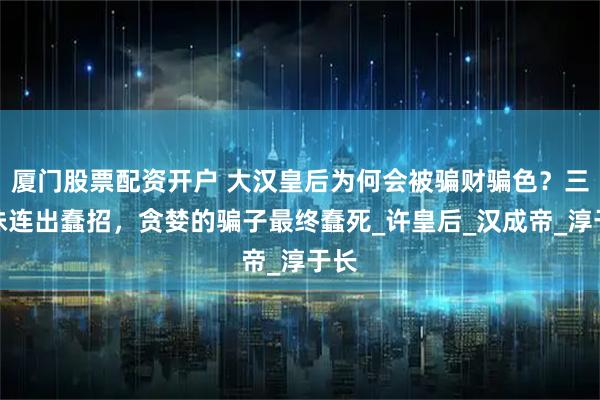 厦门股票配资开户 大汉皇后为何会被骗财骗色？三姐妹连出蠢招，贪婪的骗子最终蠢死_许皇后_汉成帝_淳于长