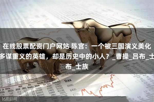 在线股票配资门户网站 陈宫：一个被三国演义美化为多谋重义的英雄，却是历史中的小人？_曹操_吕布_士族