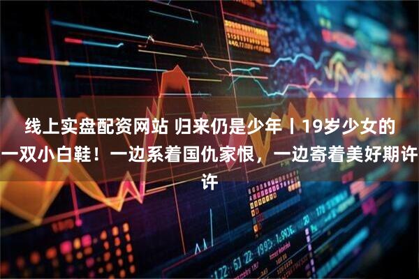 线上实盘配资网站 归来仍是少年丨19岁少女的一双小白鞋！一边系着国仇家恨，一边寄着美好期许