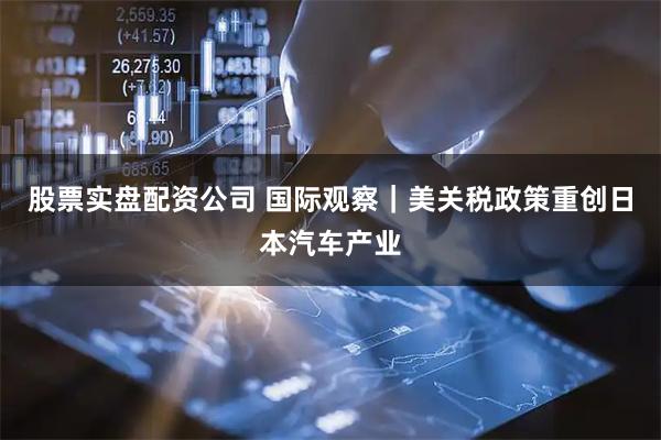 股票实盘配资公司 国际观察｜美关税政策重创日本汽车产业