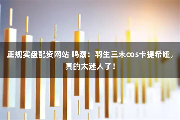 正规实盘配资网站 鸣潮：羽生三未cos卡提希娅，真的太迷人了！