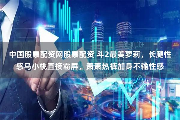 中国股票配资网股票配资 斗2最美萝莉，长腿性感马小桃直接霸屏，萧萧热裤加身不输性感
