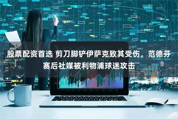 股票配资首选 剪刀脚铲伊萨克致其受伤，范德芬赛后社媒被利物浦球迷攻击