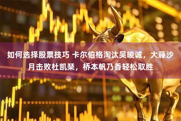 如何选择股票技巧 卡尔伯格淘汰吴晙诚，大藤沙月击败杜凯琹，桥本帆乃香轻松取胜