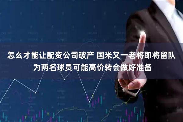 怎么才能让配资公司破产 国米又一老将即将留队 为两名球员可能高价转会做好准备