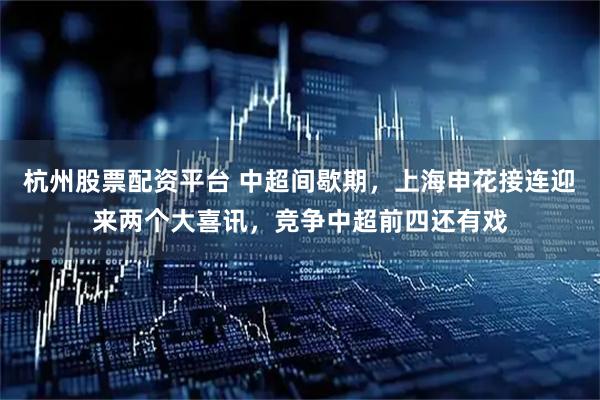 杭州股票配资平台 中超间歇期，上海申花接连迎来两个大喜讯，竞争中超前四还有戏
