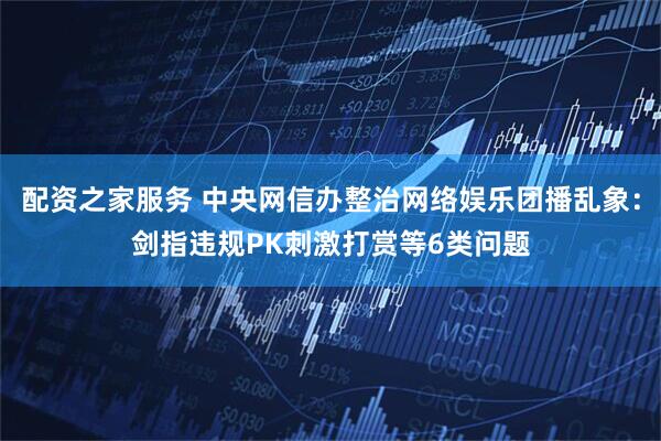 配资之家服务 中央网信办整治网络娱乐团播乱象：剑指违规PK刺激打赏等6类问题