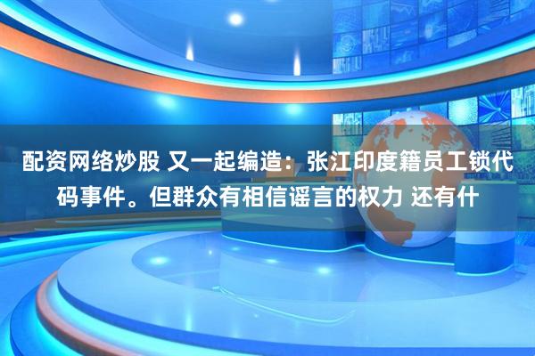 配资网络炒股 又一起编造：张江印度籍员工锁代码事件。但群众有相信谣言的权力 还有什