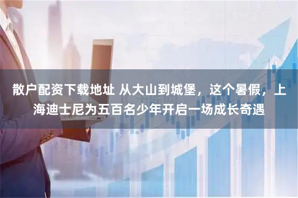 散户配资下载地址 从大山到城堡，这个暑假，上海迪士尼为五百名少年开启一场成长奇遇
