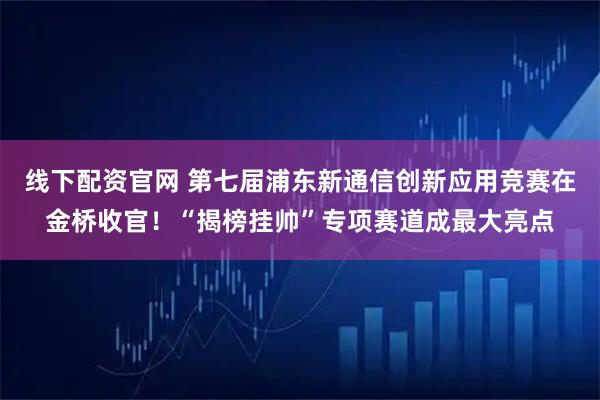 线下配资官网 第七届浦东新通信创新应用竞赛在金桥收官！“揭榜挂帅”专项赛道成最大亮点